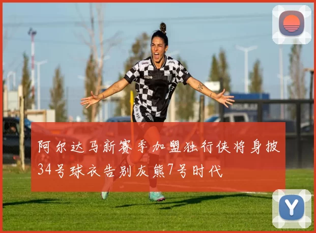 阿尔达马新赛季加盟独行侠将身披34号球衣告别灰熊7号时代