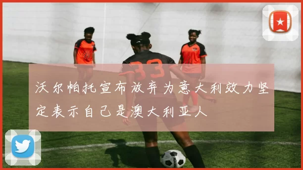 沃尔帕托宣布放弃为意大利效力坚定表示自己是澳大利亚人