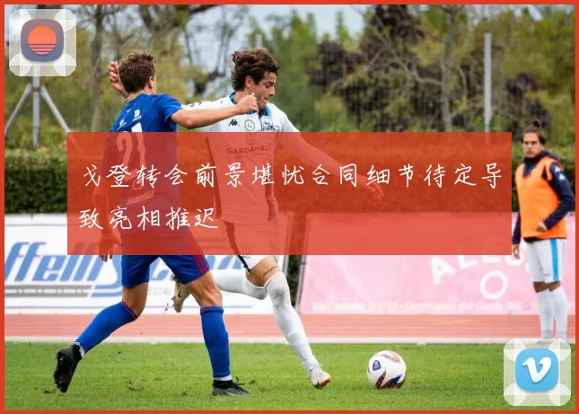 戈登转会前景堪忧合同细节待定导致亮相推迟