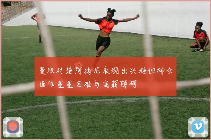 曼联对楚阿梅尼表现出兴趣但转会面临重重困难与高薪障碍