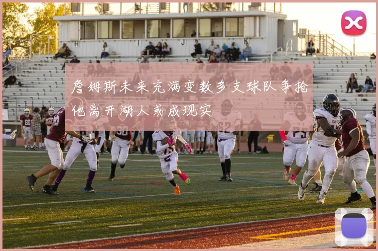 詹姆斯未来充满变数多支球队争抢他离开湖人或成现实