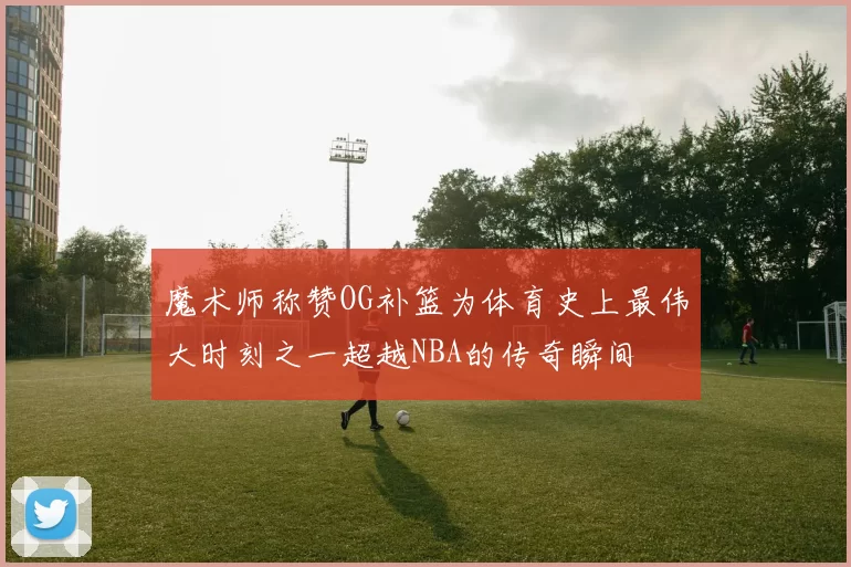 魔术师称赞OG补篮为体育史上最伟大时刻之一超越NBA的传奇瞬间