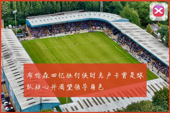 布伦森回忆独行侠时光卢卡曾是球队核心并渴望领导角色
