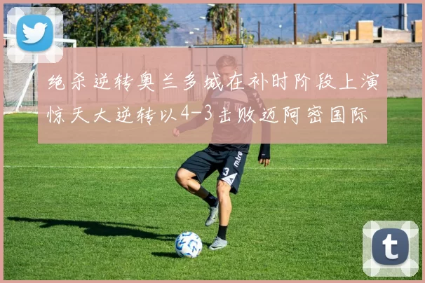 绝杀逆转奥兰多城在补时阶段上演惊天大逆转以4-3击败迈阿密国际