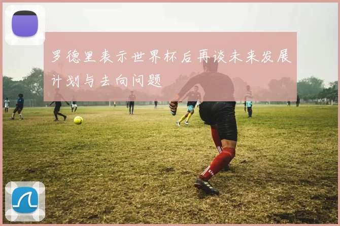 罗德里表示世界杯后再谈未来发展计划与去向问题