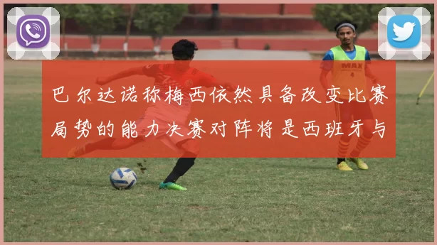 巴尔达诺称梅西依然具备改变比赛局势的能力决赛对阵将是西班牙与阿根廷
