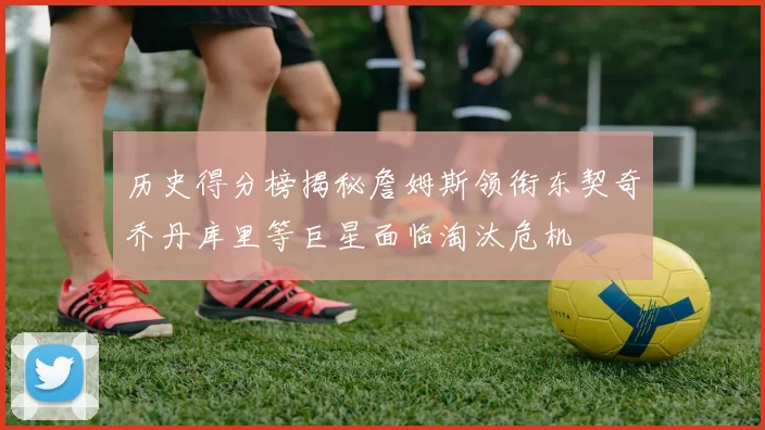 历史得分榜揭秘詹姆斯领衔东契奇乔丹库里等巨星面临淘汰危机
