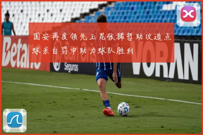 国安再度领先玉昆张稀哲助攻造点球亲自罚中助力球队胜利